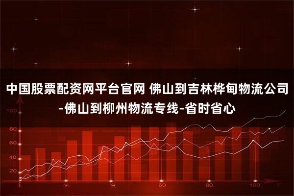中国股票配资网平台官网 佛山到吉林桦甸物流公司-佛山到柳州物流专线-省时省心