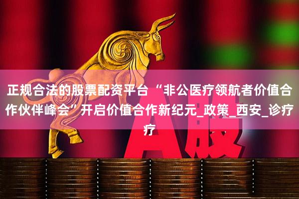 正规合法的股票配资平台 “非公医疗领航者价值合作伙伴峰会”开启价值合作新纪元_政策_西安_诊疗