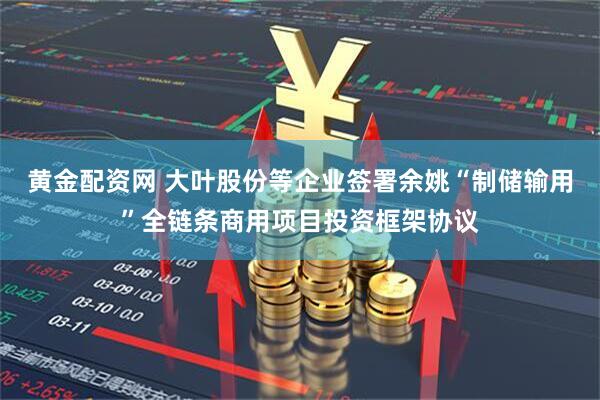 黄金配资网 大叶股份等企业签署余姚“制储输用”全链条商用项目投资框架协议