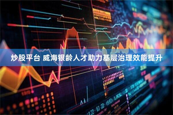 炒股平台 威海银龄人才助力基层治理效能提升