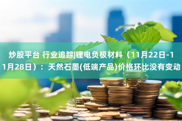 炒股平台 行业追踪|锂电负极材料（11月22日-11月28日）：天然石墨(低端产品)价格环比没有变动