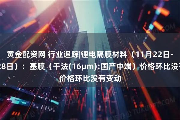 黄金配资网 行业追踪|锂电隔膜材料（11月22日-11月28日）：基膜（干法(16μm):国产中端）价格环比没有变动