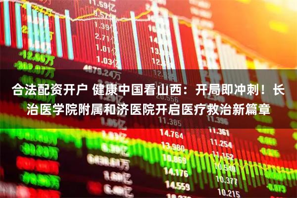 合法配资开户 健康中国看山西：开局即冲刺！长治医学院附属和济医院开启医疗救治新篇章