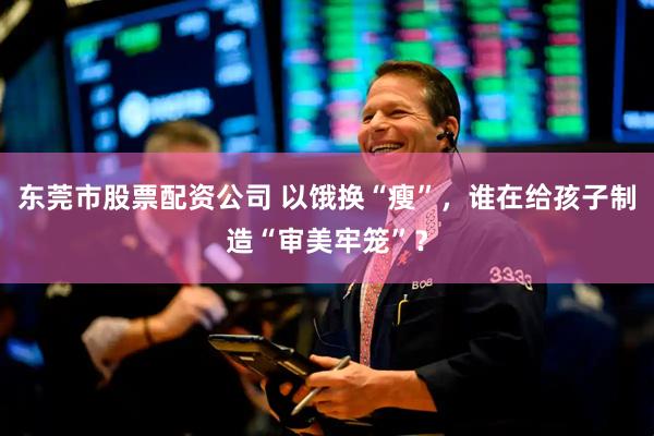 东莞市股票配资公司 以饿换“瘦”，谁在给孩子制造“审美牢笼”？