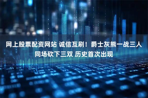 网上股票配资网站 诚信互刷！爵士灰熊一战三人同场砍下三双 历史首次出现