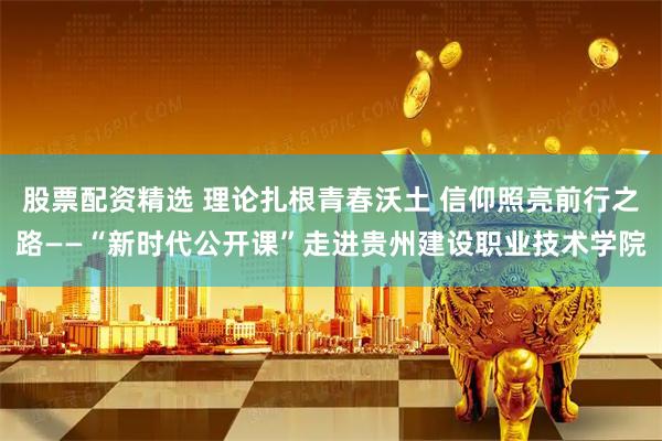股票配资精选 理论扎根青春沃土 信仰照亮前行之路——“新时代公开课”走进贵州建设职业技术学院