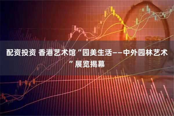 配资投资 香港艺术馆“园美生活——中外园林艺术”展览揭幕