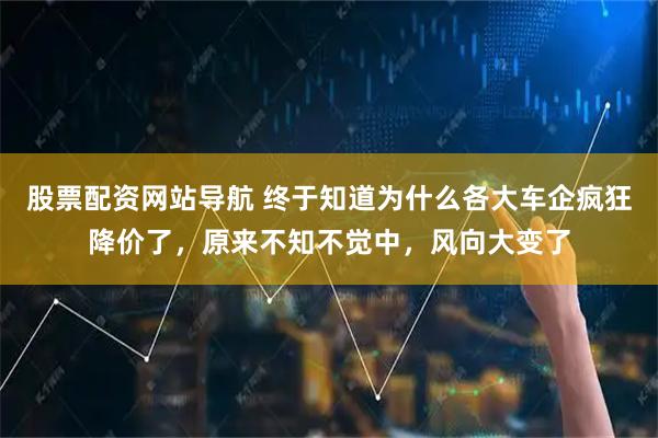 股票配资网站导航 终于知道为什么各大车企疯狂降价了，原来不知不觉中，风向大变了