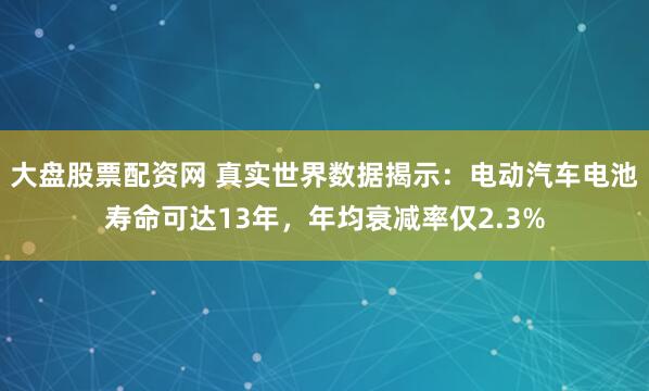 大盘股票配资网 真实世界数据揭示：电动汽车电池寿命可达13年，年均衰减率仅2.3%